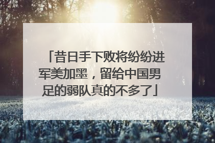 昔日手下败将纷纷进军美加墨，留给中国男足的弱队真的不多了