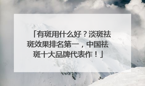有斑用什么好？淡斑祛斑效果排名第一，中国祛斑十大品牌代表作！