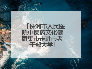 株洲市人民医院中医药文化健康集市走进市老干部大学