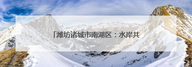 潍坊诸城市南湖区：水岸共治 打造美丽河湖好生态