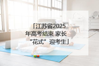 江苏省2025年高考结束 家长“花式”迎考生
