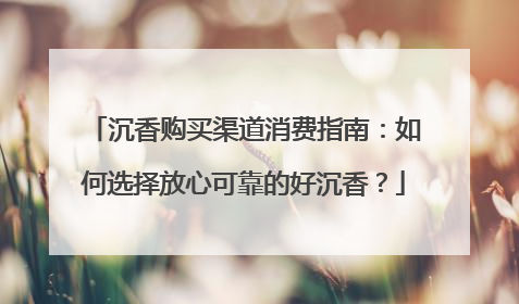 沉香购买渠道消费指南：如何选择放心可靠的好沉香？