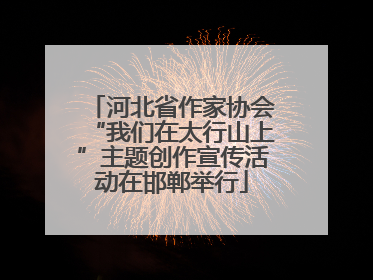 河北省作家协会“我们在太行山上”主题创作宣传活动在邯郸举行