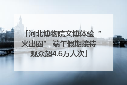 河北博物院文博体验“火出圈” 端午假期接待观众超4.6万人次