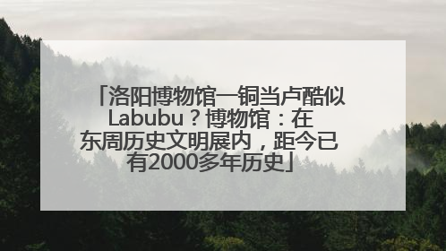 洛阳博物馆一铜当卢酷似Labubu？博物馆：在东周历史文明展内，距今已有2000多年历史