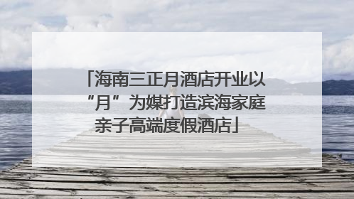 海南三正月酒店开业以“月”为媒打造滨海家庭亲子高端度假酒店