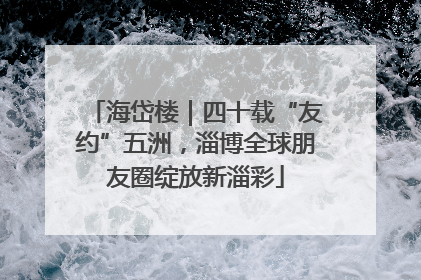 海岱楼｜四十载“友约”五洲，淄博全球朋友圈绽放新淄彩