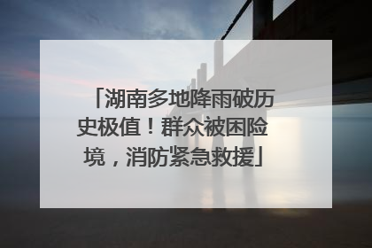 湖南多地降雨破历史极值！群众被困险境，消防紧急救援