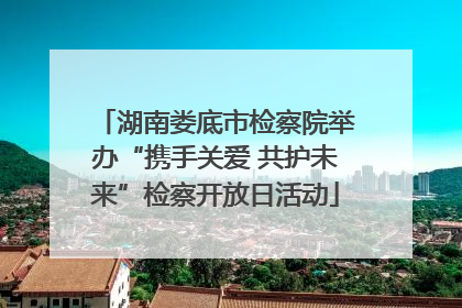 湖南娄底市检察院举办“携手关爱 共护未来”检察开放日活动