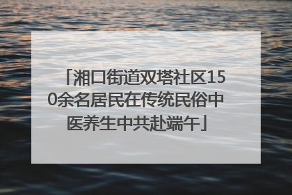 湘口街道双塔社区150余名居民在传统民俗中医养生中共赴端午