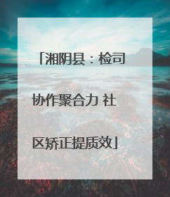 湘阴县：检司协作聚合力 社区矫正提质效