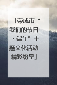 荣成市“我们的节日・端午”主题文化活动精彩纷呈