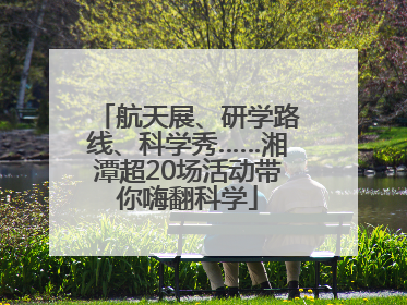航天展、研学路线、科学秀……湘潭超20场活动带你嗨翻科学