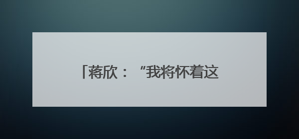 蒋欣：“我将怀着这份热情继续努力”