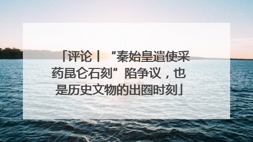 评论丨“秦始皇遣使采药昆仑石刻”陷争议，也是历史文物的出圈时刻