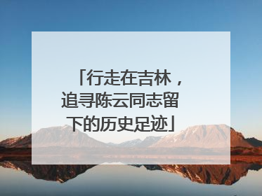 行走在吉林，追寻陈云同志留下的历史足迹