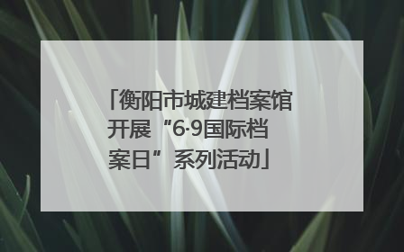 衡阳市城建档案馆开展“6·9国际档案日”系列活动
