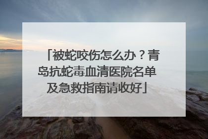 被蛇咬伤怎么办？青岛抗蛇毒血清医院名单及急救指南请收好