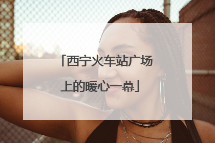 西宁火车站广场上的暖心一幕