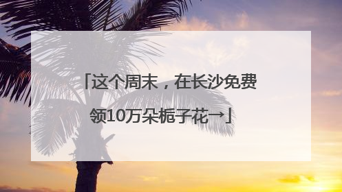 这个周末，在长沙免费领10万朵栀子花→