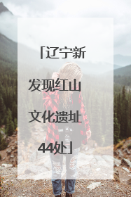 辽宁新发现红山文化遗址44处