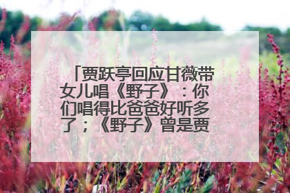 贾跃亭回应甘薇带女儿唱《野子》：你们唱得比爸爸好听多了；《野子》曾是贾跃亭“代表作”