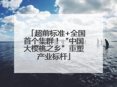 超前标准+全国首个集群！“中国大樱桃之乡”重塑产业标杆