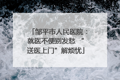 邹平市人民医院：就医不便别发愁 “送医上门”解烦忧