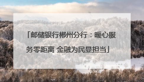 邮储银行郴州分行：暖心服务零距离 金融为民显担当