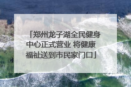 郑州龙子湖全民健身中心正式营业 将健康福祉送到市民家门口