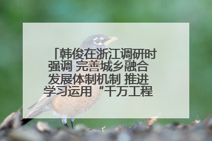 韩俊在浙江调研时强调 完善城乡融合发展体制机制 推进学习运用“千万工程”经验走深走实