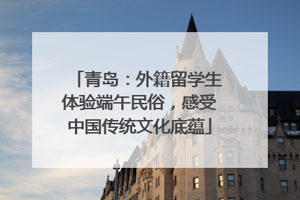 青岛：外籍留学生体验端午民俗，感受中国传统文化底蕴
