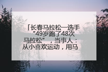 长春马拉松一选手“49岁跑了48次马拉松”，当事人：从小喜欢运动，用马拉松感受大自然