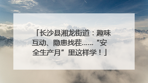 长沙县湘龙街道：趣味互动、隐患找茬……“安全生产月”里这样学！