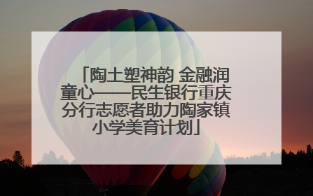 陶土塑神韵 金融润童心——民生银行重庆分行志愿者助力陶家镇小学美育计划