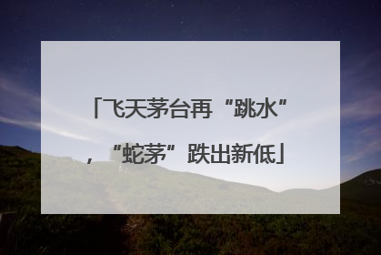 飞天茅台再“跳水”，“蛇茅”跌出新低