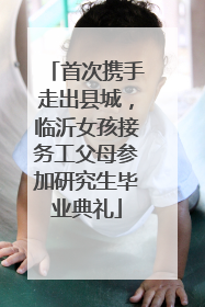首次携手走出县城，临沂女孩接务工父母参加研究生毕业典礼