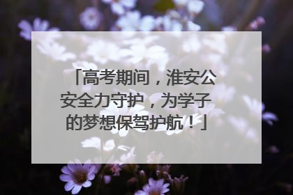 高考期间，淮安公安全力守护，为学子的梦想保驾护航！