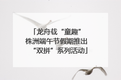 龙舟载“童趣” 株洲端午节假期推出“双拼”系列活动