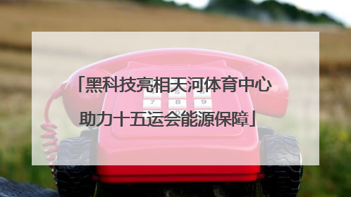 黑科技亮相天河体育中心 助力十五运会能源保障