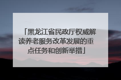 黑龙江省民政厅权威解读养老服务改革发展的重点任务和创新举措