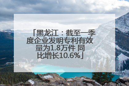 黑龙江：截至一季度企业发明专利有效量为1.8万件 同比增长10.6%