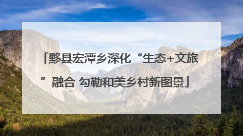 黟县宏潭乡深化“生态+文旅”融合 勾勒和美乡村新图景