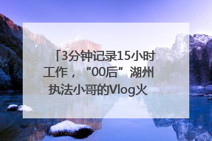 3分钟记录15小时工作，“00后”湖州执法小哥的Vlog火了，还被网友点赞
