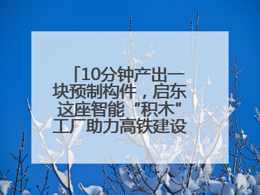 10分钟产出一块预制构件，启东这座智能“积木”工厂助力高铁建设再提速