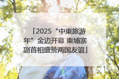 2025“中柬旅游年”金边开幕 柬埔寨副首相盛赞两国友谊