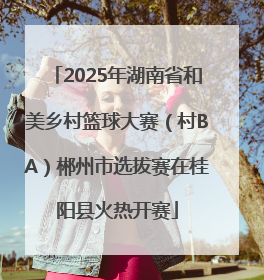 2025年湖南省和美乡村篮球大赛（村BA）郴州市选拔赛在桂阳县火热开赛