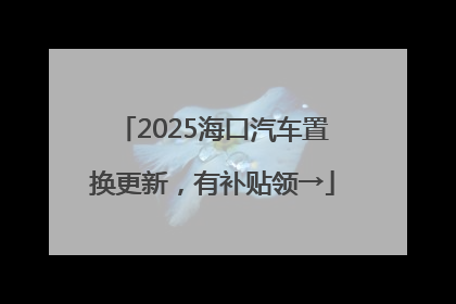 2025海口汽车置换更新，有补贴领→