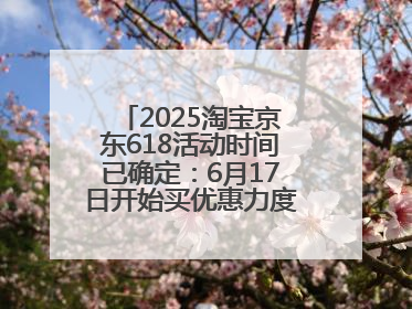 2025淘宝京东618活动时间已确定：6月17日开始买优惠力度最大最便宜