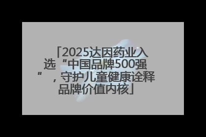 2025达因药业入选“中国品牌500强”，守护儿童健康诠释品牌价值内核